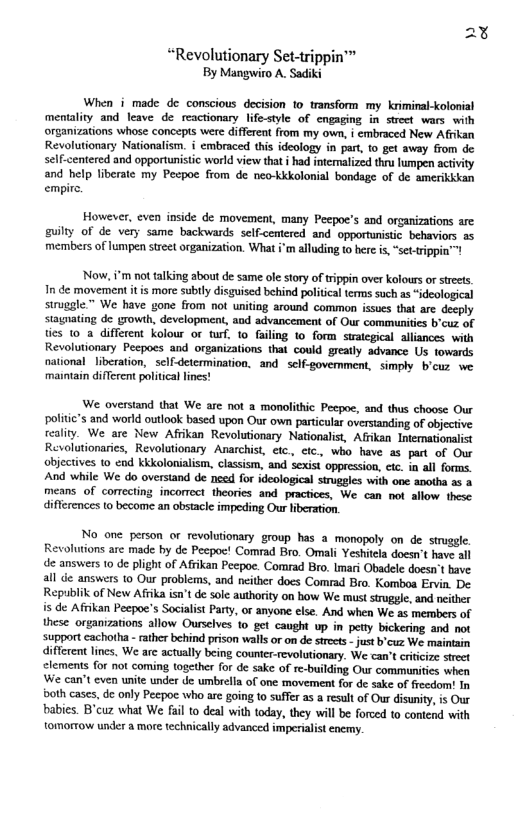 “Revolutionary Set-trippin™ By Mangwio A. Sadiki When i made de conscious decision to transform my kriminal-kolonial mentality and leave de reactionary lifestyle of engaging in strect wars with organizations whose concept were differea from my own, i embraced New Afkan Revolutionary Nationalism. i embraced this ideology in par, o gt away from de self-centered and opportunistic world view that i had interalized thr lumpen activity and help liberate my Pecpoc from de neo-Kkolonial bondage of de amerikkian empire. However, even inside de movement, many Peepoe’s and organizations are guilty of de very same backwards self-cemtered and opportunistic behaviors 5 members of lumpen street organization. What i’m alluding to here s, “sct-rippin™! Now,i’m not talking about de same ol story of tippin over olours or strets In de movement it is more subily disguised behind political terms such as “ideological struggle.” We have gone from not uniting around common issues that are deeply stagnating de growth, development, aod advancement of Our communitics b’cuz of ties 10 a_different kolour or turf. 1o failing to form swategical alliances. with Revolutionary Pecpoes and organizations that could greatly advance Us towards national liberation, sclf-detcrmination, and sclf-govermment, simply b’cuz we maintain different politica lines! We overstand that We are not a monolithic Pecpoe, and thus choose Our politic’s and world outlook based upon Our own particular overstanding of objective reality. We are New Afrikan Revolutionary Nationalist, Afiikan Intemationalist Revolutionarics, Revolutionary Anarchist, etc. etc., who have 2 part of Our Objectives to end kkkolonialism, classism, and sexist oppression, etc. in all forms. And while We do overstand de need for ideological struggles with one anotha s & means of correcting incorrect theories and practices, We can not allow these differences to become an obstacle impeding Our iberation. No one person or revolutionary group has a monopoly on de struggle Revolutions arc made by de Pecpo! Comrad Bro. Omali Yeshitla doesn’ have all de answers 10 de plight of Afrikan Pecpoe. Comrad Bro. Imari Obadele doesn’t bave. all de answers 1o Our problems, and neither does Comrad Bro. Komboa Ervin. De. Republik of New Afiika isn’t de sole authority on how We must struggle, and ncither is de Afrikan Pecpoc’s Socialst Party, or anyone else. And when We as mermbers of these organizations allow Ourselves o get caught up in petty bickering and not support cachotha - rather behind prison walls or on de srects - just b’cuz We maintain different lines, We arc actually being couner-revolutionary. We can’ critcize steet clemens. for not coming together for de sake of re-building Ou communities when ‘We can’t even unite under de umbrella of one movement for de sake of freedom! In bath cases, de only Pecpoc who are going to suffer as a result of Our disunity, is Our babies. B’cuz what We fail to deal with today, they will be forced to contend with tomormow under a mre technically advanced imperialist encmy.